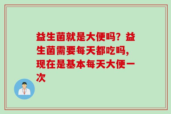 益生菌就是大便吗？益生菌需要每天都吃吗,现在是基本每天大便一次
