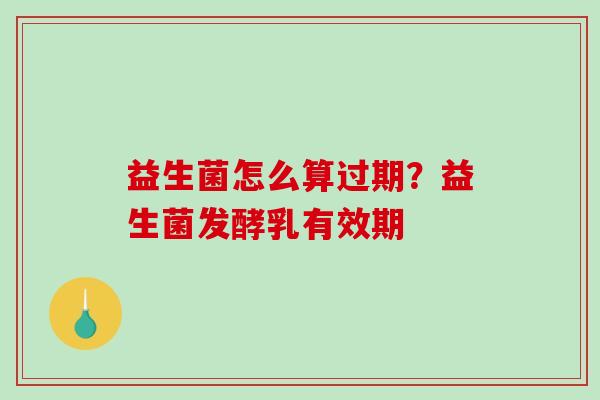 益生菌怎么算过期？益生菌发酵乳有效期