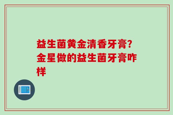 益生菌黄金清香牙膏？金星做的益生菌牙膏咋样