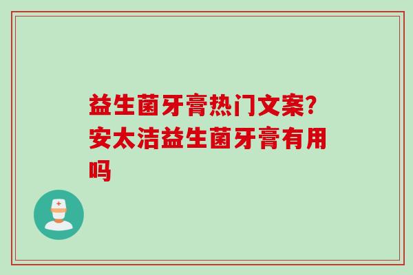 益生菌牙膏热门文案？安太洁益生菌牙膏有用吗