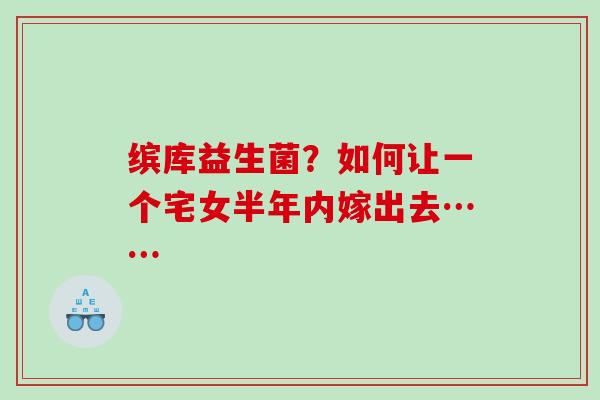 缤库益生菌？如何让一个宅女半年内嫁出去……