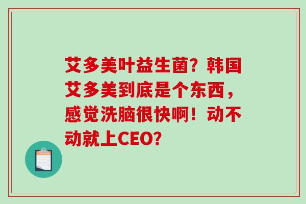 艾多美叶益生菌？韩国艾多美到底是个东西，感觉洗脑很快啊！动不动就上CEO？