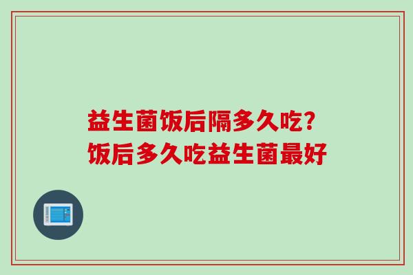 益生菌饭后隔多久吃？饭后多久吃益生菌好
