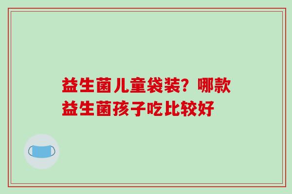 益生菌儿童袋装？哪款益生菌孩子吃比较好