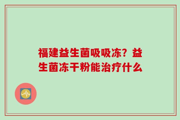 福建益生菌吸吸冻？益生菌冻干粉能什么