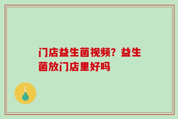 门店益生菌视频？益生菌放门店里好吗