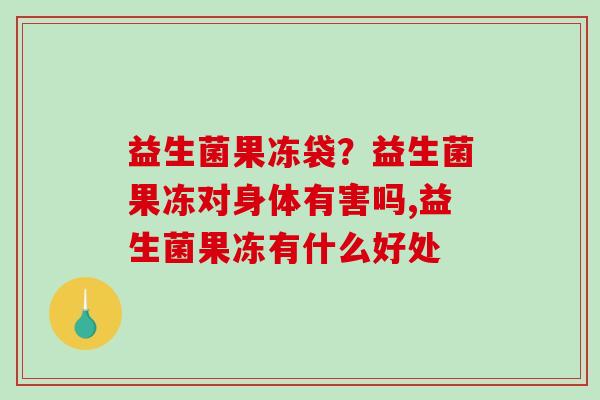 益生菌果冻袋？益生菌果冻对身体有害吗,益生菌果冻有什么好处