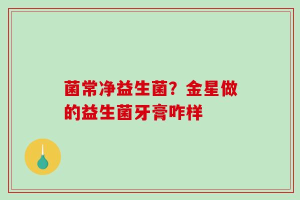 菌常净益生菌？金星做的益生菌牙膏咋样