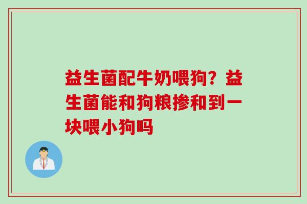益生菌配牛奶喂狗？益生菌能和狗粮掺和到一块喂小狗吗
