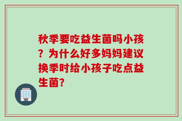 秋季要吃益生菌吗小孩？为什么好多妈妈建议换季时给小孩子吃点益生菌？