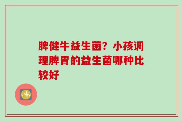 脾健牛益生菌？小孩调理脾胃的益生菌哪种比较好