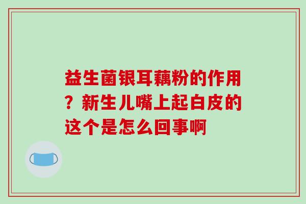 益生菌银耳藕粉的作用？新生儿嘴上起白皮的这个是怎么回事啊