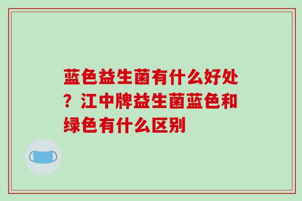 蓝色益生菌有什么好处？江中牌益生菌蓝色和绿色有什么区别