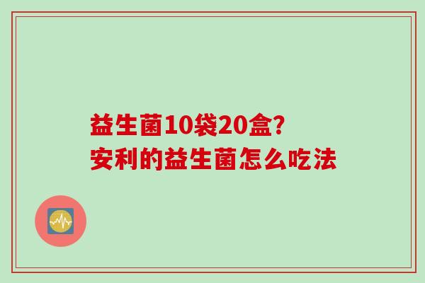 益生菌10袋20盒？安利的益生菌怎么吃法
