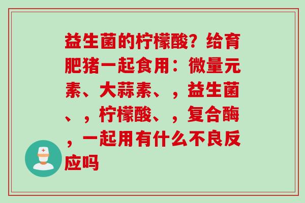 益生菌的柠檬酸？给育肥猪一起食用：微量元素、大蒜素、，益生菌、，柠檬酸、，复合酶，一起用有什么不良反应吗