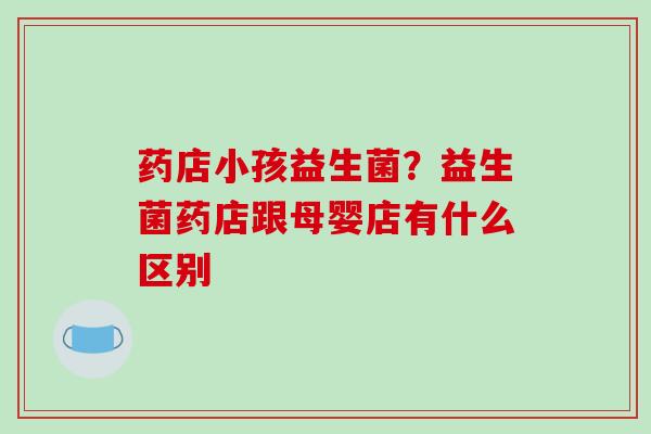 药店小孩益生菌？益生菌药店跟母婴店有什么区别