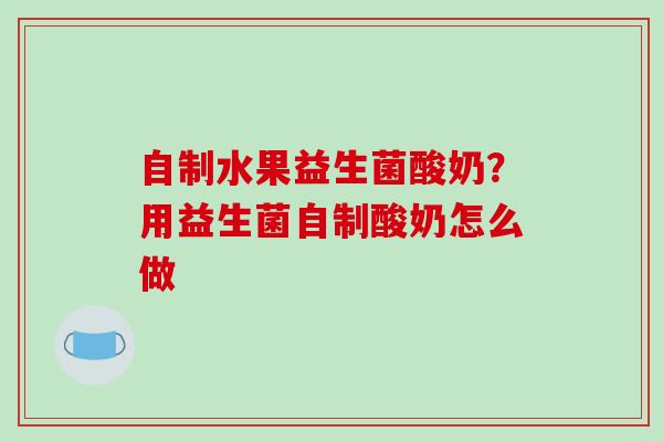 自制水果益生菌酸奶？用益生菌自制酸奶怎么做