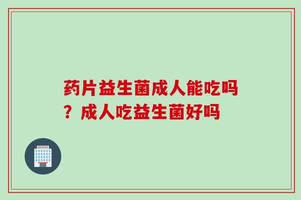 药片益生菌成人能吃吗？成人吃益生菌好吗