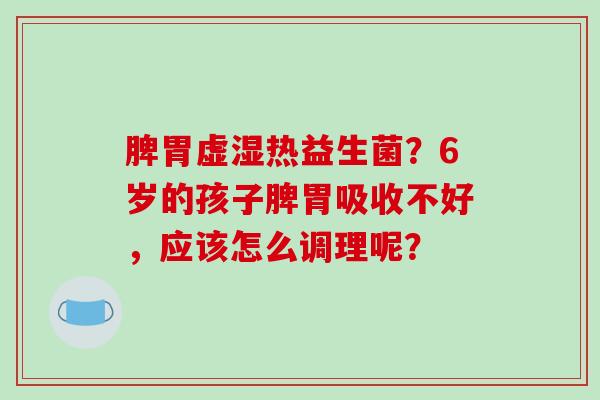 脾胃虚湿热益生菌？6岁的孩子脾胃吸收不好，应该怎么调理呢？