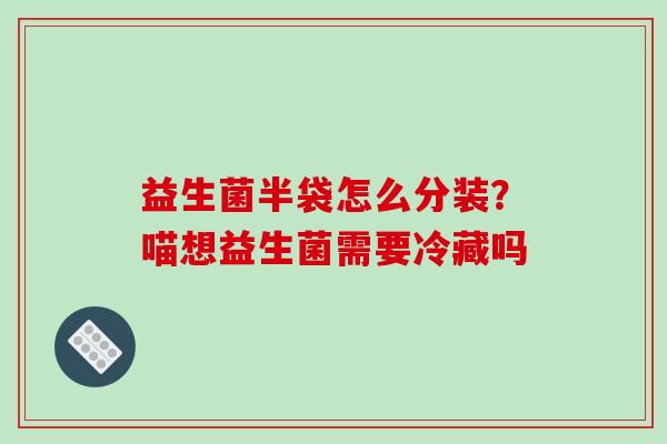 益生菌半袋怎么分装？喵想益生菌需要冷藏吗