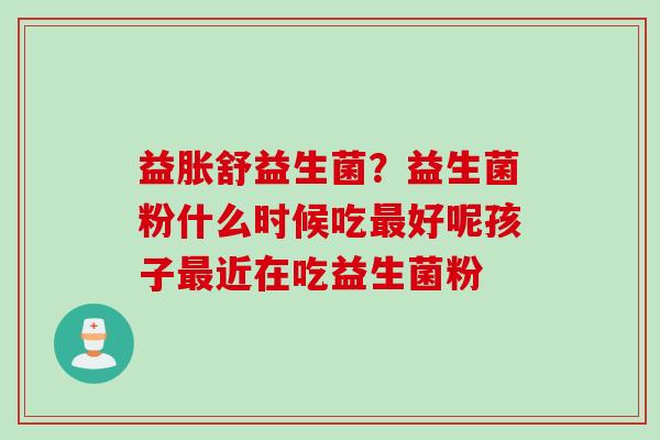 益胀舒益生菌？益生菌粉什么时候吃好呢孩子近在吃益生菌粉