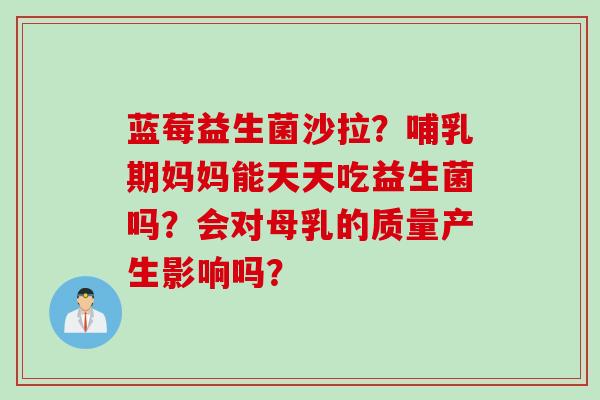蓝莓益生菌沙拉？哺乳期妈妈能天天吃益生菌吗？会对母乳的质量产生影响吗？