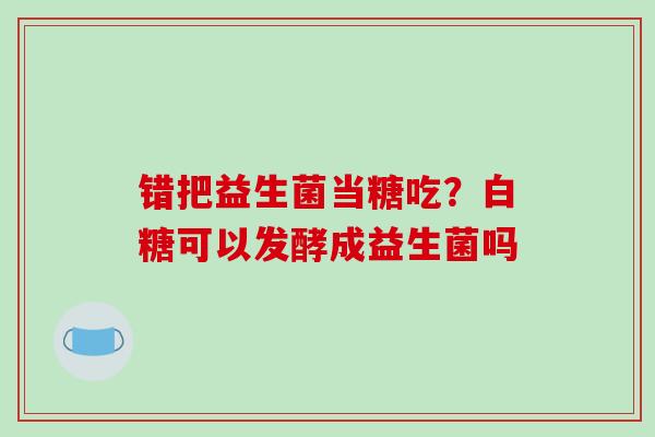 错把益生菌当糖吃？白糖可以发酵成益生菌吗