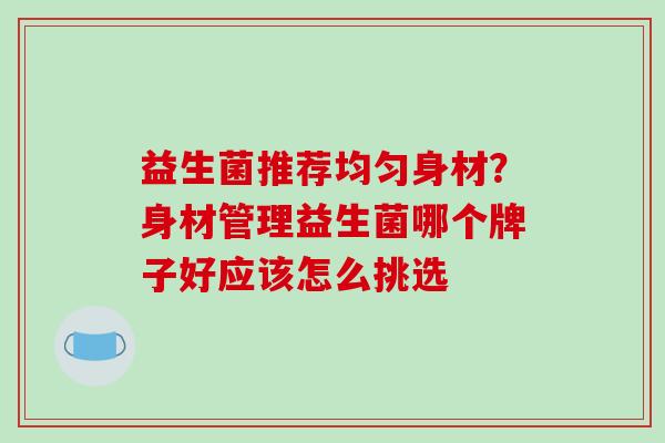 益生菌推荐均匀身材？身材管理益生菌哪个牌子好应该怎么挑选