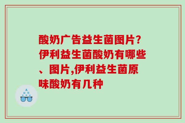 酸奶广告益生菌图片？伊利益生菌酸奶有哪些、图片,伊利益生菌原味酸奶有几种