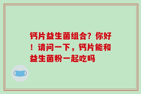 钙片益生菌组合？你好！请问一下，钙片能和益生菌粉一起吃吗