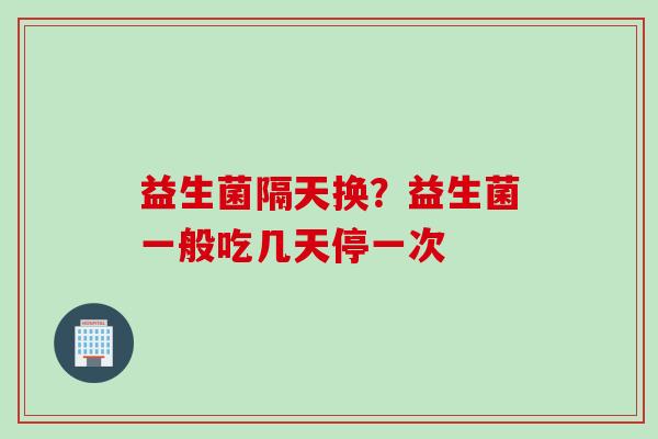益生菌隔天换？益生菌一般吃几天停一次