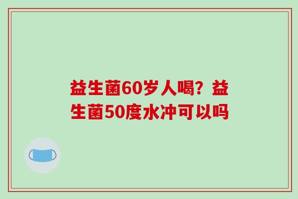 益生菌60岁人喝？益生菌50度水冲可以吗