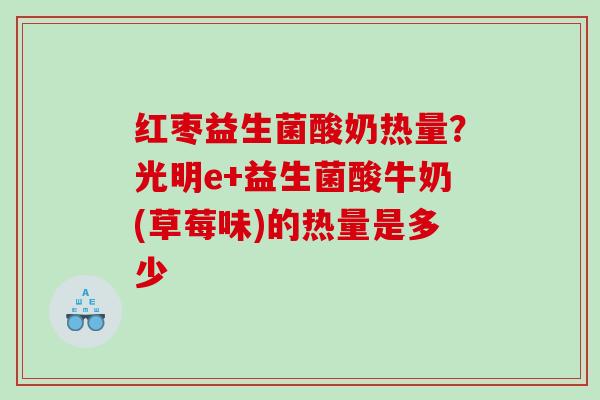 红枣益生菌酸奶热量？光明e+益生菌酸牛奶(草莓味)的热量是多少