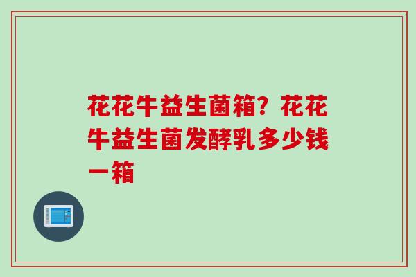 花花牛益生菌箱？花花牛益生菌发酵乳多少钱一箱