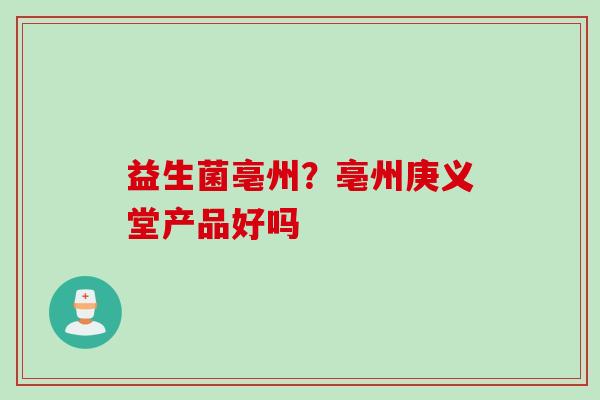 益生菌亳州？亳州庚义堂产品好吗