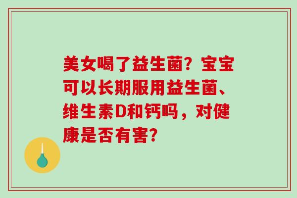 美女喝了益生菌？宝宝可以长期服用益生菌、维生素D和钙吗，对健康是否有害？