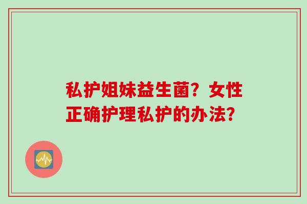 私护姐妹益生菌？女性正确护理私护的办法？