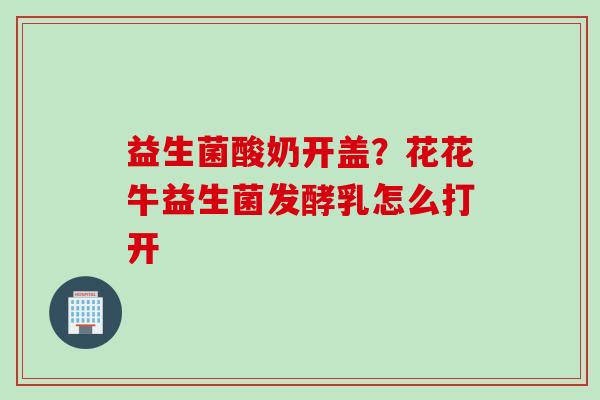 益生菌酸奶开盖？花花牛益生菌发酵乳怎么打开