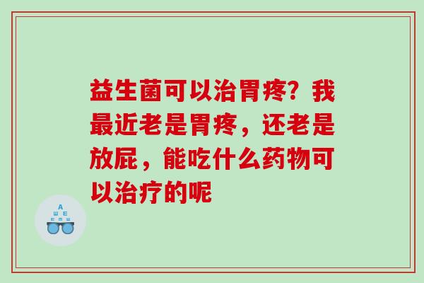 益生菌可以治胃疼？我最近老是胃疼，还老是放屁，能吃什么药物可以治疗的呢