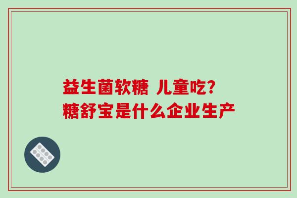 益生菌软糖 儿童吃？糖舒宝是什么企业生产