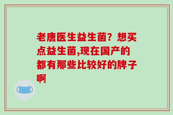 老唐医生益生菌？想买点益生菌,现在国产的都有那些比较好的牌子啊