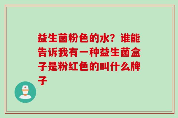 益生菌粉色的水？谁能告诉我有一种益生菌盒子是粉红色的叫什么牌子