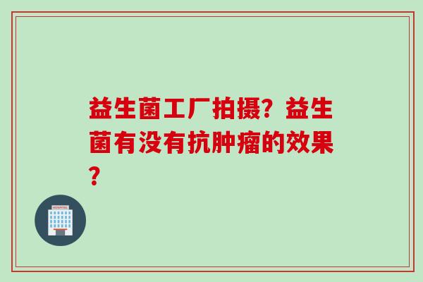 益生菌工厂拍摄？益生菌有没有抗肿瘤的效果？