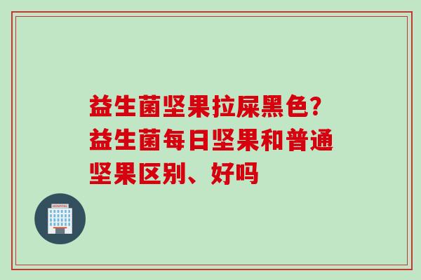 益生菌坚果拉屎黑色？益生菌每日坚果和普通坚果区别、好吗