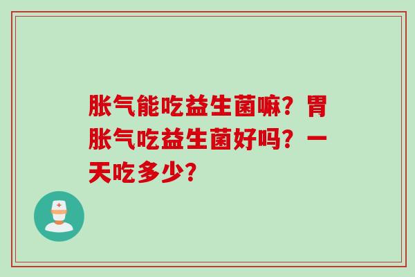 胀气能吃益生菌嘛？胃胀气吃益生菌好吗？一天吃多少？