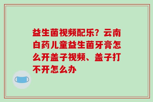 益生菌视频配乐？云南白药儿童益生菌牙膏怎么开盖子视频、盖子打不开怎么办