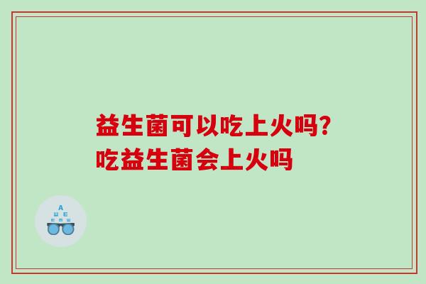 益生菌可以吃上火吗？吃益生菌会上火吗