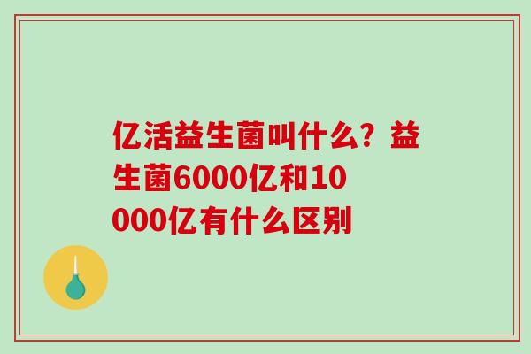 亿活益生菌叫什么？益生菌6000亿和10000亿有什么区别