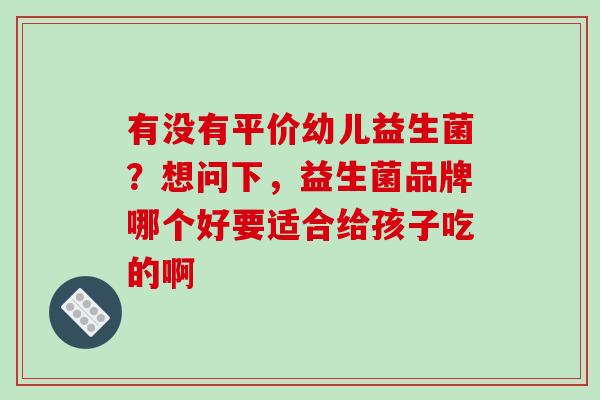 有没有平价幼儿益生菌？想问下，益生菌品牌哪个好要适合给孩子吃的啊