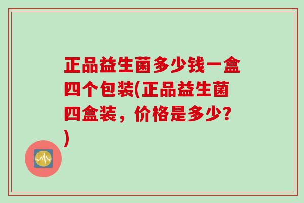 正品益生菌多少钱一盒四个包装(正品益生菌四盒装，价格是多少？)